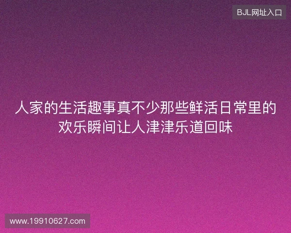 人家的生活趣事真不少那些鲜活日常里的欢乐瞬间让人津津乐道回味